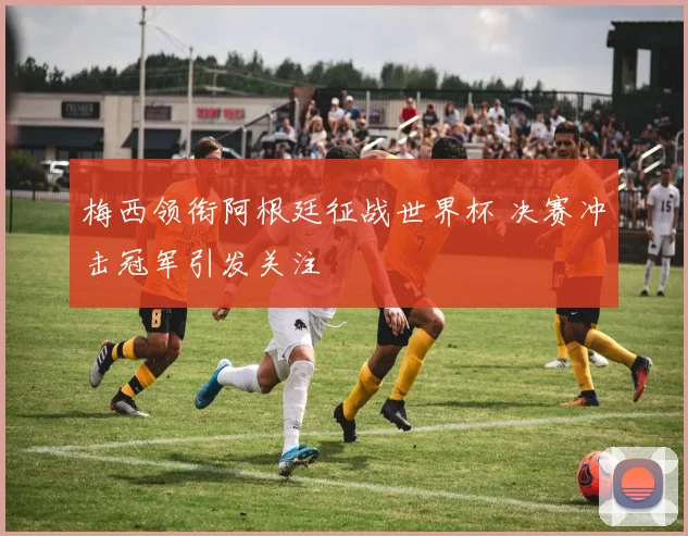 梅西领衔阿根廷征战世界杯 决赛冲击冠军引发关注
