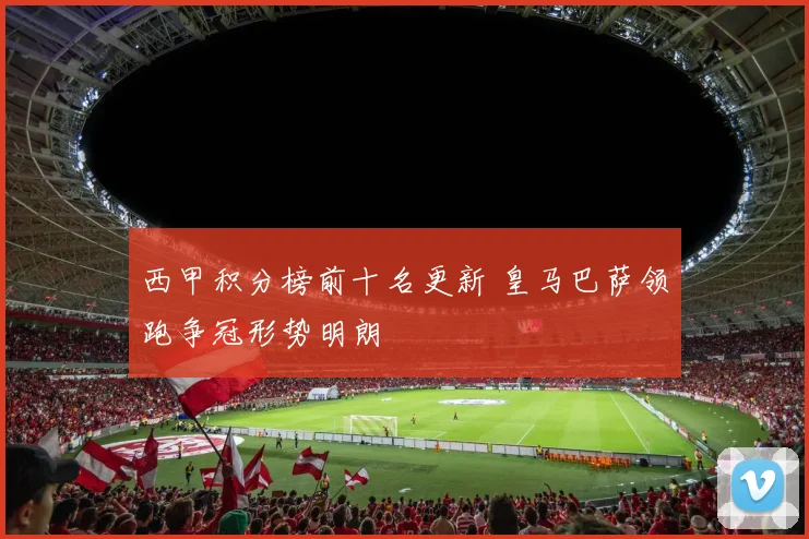 西甲积分榜前十名更新 皇马巴萨领跑争冠形势明朗