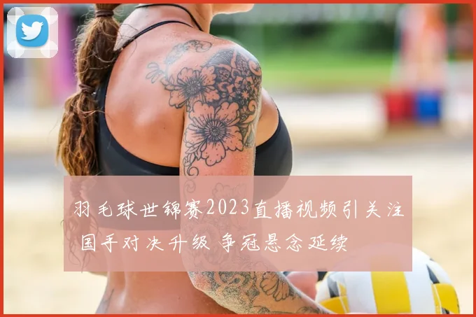 羽毛球世锦赛2023直播视频引关注 国手对决升级 争冠悬念延续
