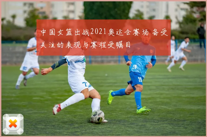 中国女篮出战2021奥运会赛场 备受关注的表现与赛程受瞩目