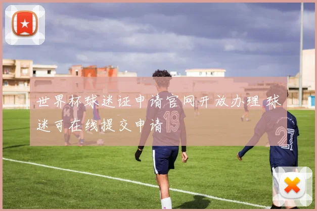 世界杯球迷证申请官网开放办理 球迷可在线提交申请
