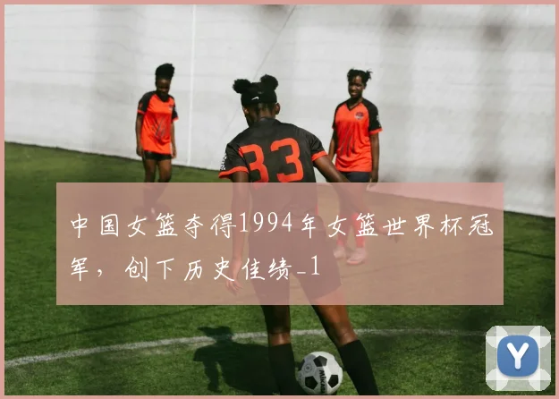 中国女篮夺得1994年女篮世界杯冠军,创下历史佳绩_1