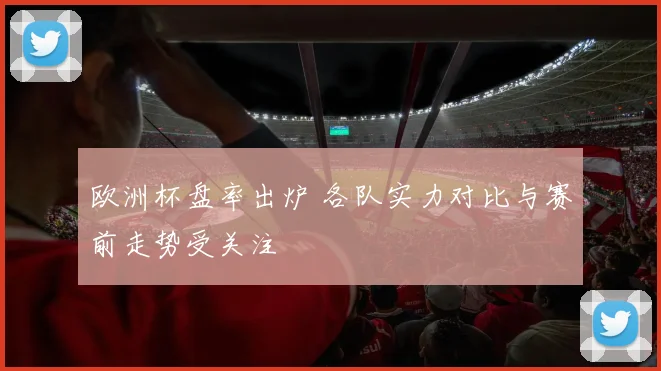欧洲杯盘率出炉 各队实力对比与赛前走势受关注