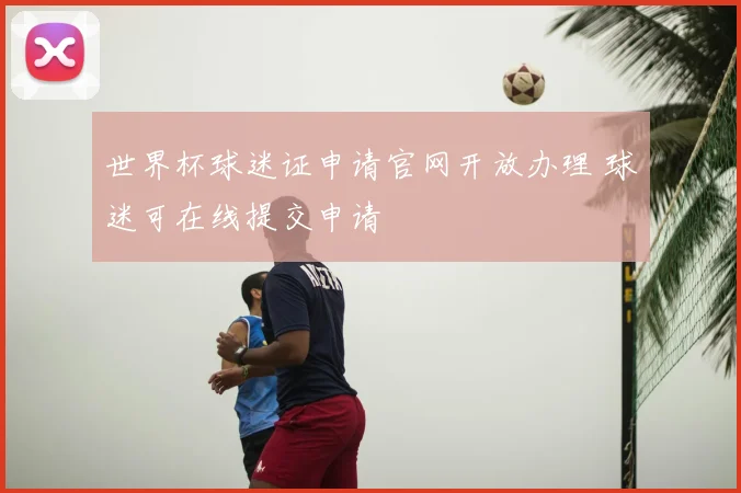世界杯球迷证申请官网开放办理 球迷可在线提交申请