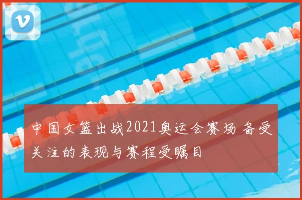 中国女篮出战2021奥运会赛场 备受关注的表现与赛程受瞩目