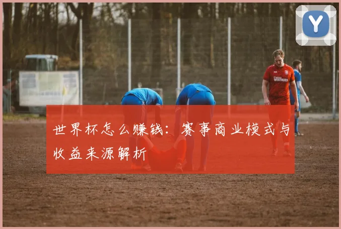 世界杯怎么赚钱：赛事商业模式与收益来源解析