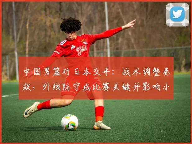 中国男篮对日本交手：战术调整奏效，外线防守成比赛关键并影响小组出线形势