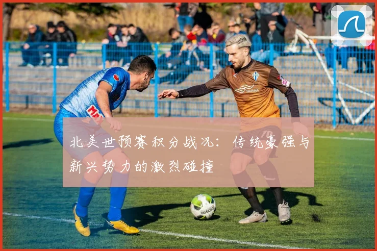 北美世预赛积分战况：传统豪强与新兴势力的激烈碰撞